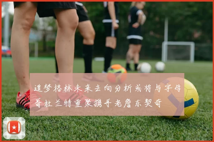 追梦格林未来去向分析或将与字母哥杜兰特重聚携手老詹东契奇