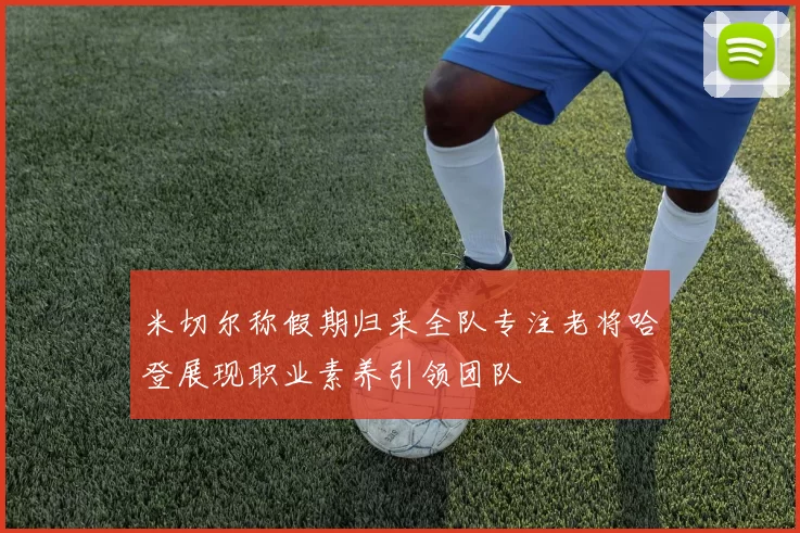 米切尔称假期归来全队专注老将哈登展现职业素养引领团队